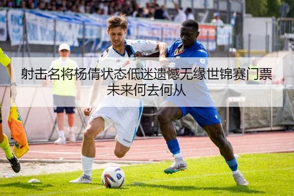 射击名将杨倩状态低迷遗憾无缘世锦赛门票未来何去何从